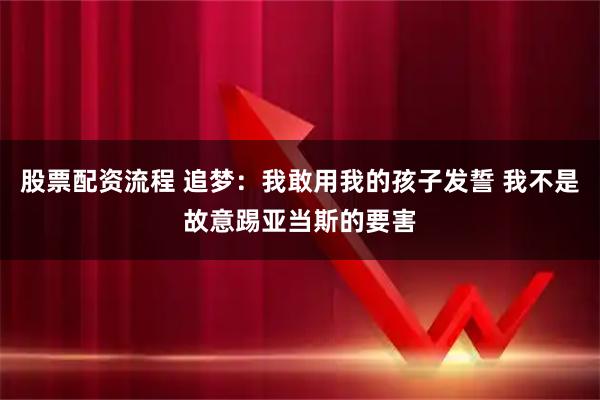 股票配资流程 追梦：我敢用我的孩子发誓 我不是故意踢亚当斯的要害