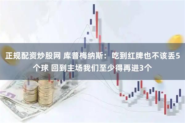 正规配资炒股网 库普梅纳斯：吃到红牌也不该丢5个球 回到主场我们至少得再进3个
