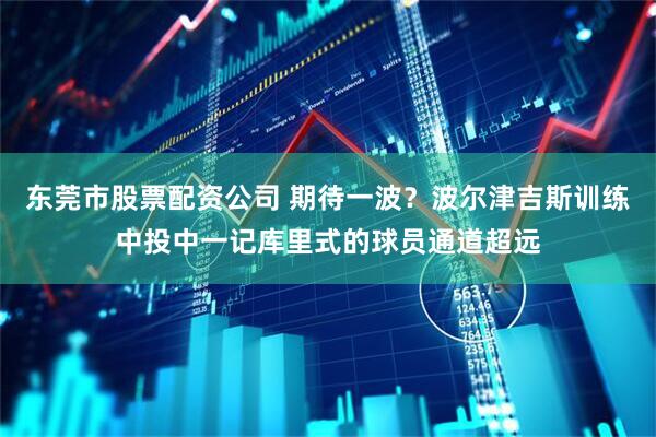 东莞市股票配资公司 期待一波？波尔津吉斯训练中投中一记库里式的球员通道超远