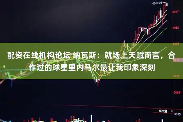配资在线机构论坛 纳瓦斯：就场上天赋而言，合作过的球星里内马尔最让我印象深刻