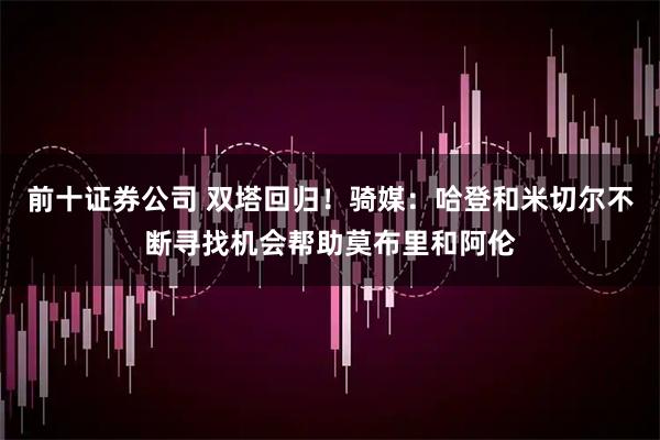 前十证券公司 双塔回归！骑媒：哈登和米切尔不断寻找机会帮助莫布里和阿伦