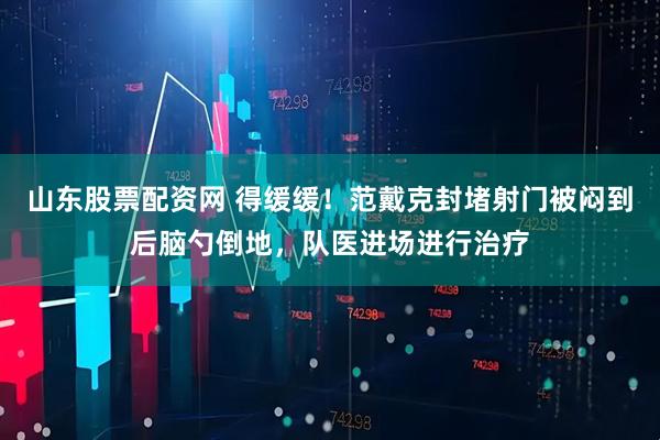 山东股票配资网 得缓缓！范戴克封堵射门被闷到后脑勺倒地，队医进场进行治疗