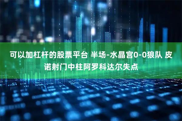 可以加杠杆的股票平台 半场-水晶宫0-0狼队 皮诺射门中柱阿罗科达尔失点