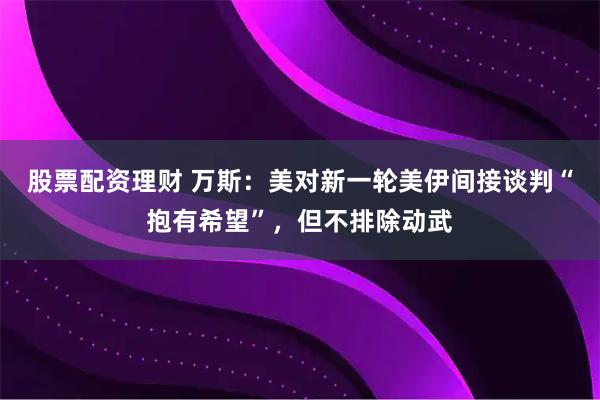 股票配资理财 万斯：美对新一轮美伊间接谈判“抱有希望”，但不排除动武