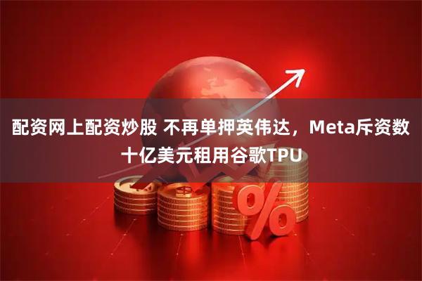 配资网上配资炒股 不再单押英伟达，Meta斥资数十亿美元租用谷歌TPU