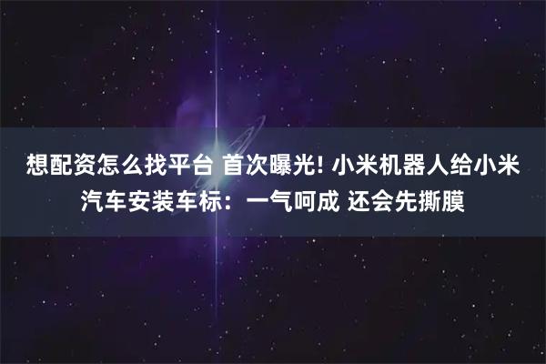 想配资怎么找平台 首次曝光! 小米机器人给小米汽车安装车标：一气呵成 还会先撕膜
