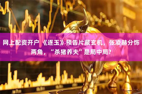 网上配资开户 《逐玉》预告片藏玄机，张凌赫分饰两角，“杀猪养夫”是局中局?