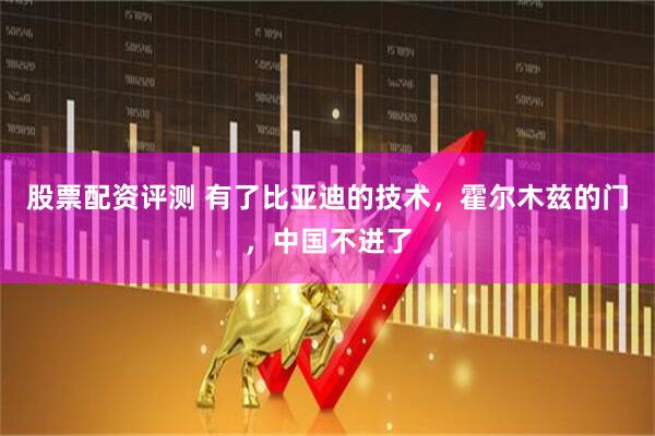 股票配资评测 有了比亚迪的技术，霍尔木兹的门，中国不进了