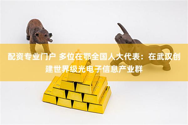 配资专业门户 多位在鄂全国人大代表：在武汉创建世界级光电子信息产业群