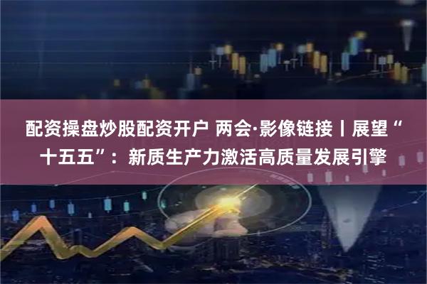 配资操盘炒股配资开户 两会·影像链接丨展望“十五五”：新质生产力激活高质量发展引擎