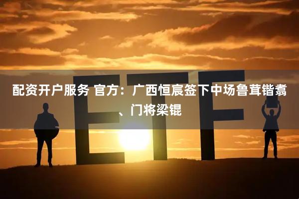配资开户服务 官方：广西恒宸签下中场鲁茸锴翥、门将梁锟