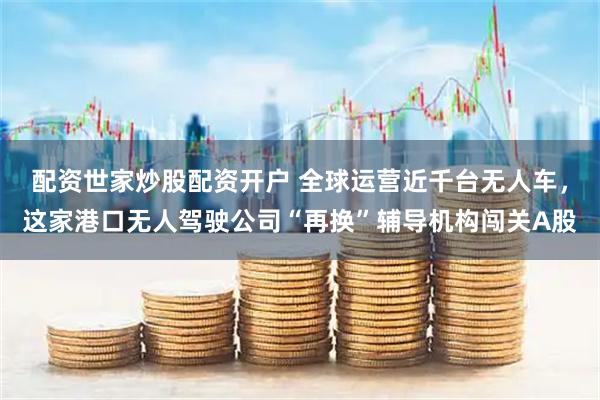 配资世家炒股配资开户 全球运营近千台无人车，这家港口无人驾驶公司“再换”辅导机构闯关A股