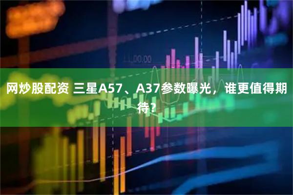网炒股配资 三星A57、A37参数曝光，谁更值得期待？