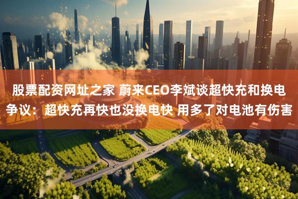 股票配资网址之家 蔚来CEO李斌谈超快充和换电争议：超快充再快也没换电快 用多了对电池有伤害