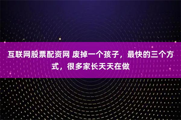 互联网股票配资网 废掉一个孩子，最快的三个方式，很多家长天天在做