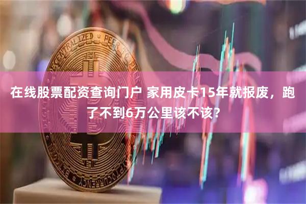 在线股票配资查询门户 家用皮卡15年就报废，跑了不到6万公里该不该？