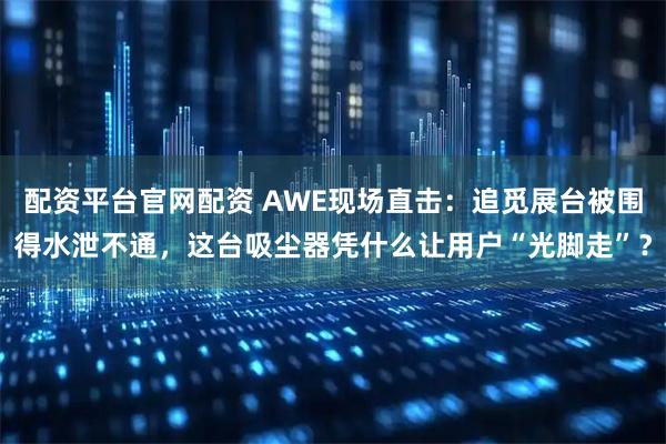 配资平台官网配资 AWE现场直击：追觅展台被围得水泄不通，这台吸尘器凭什么让用户“光脚走”？