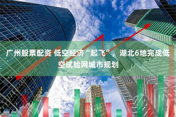 广州股票配资 低空经济“起飞”，湖北6地完成低空试验网城市规划