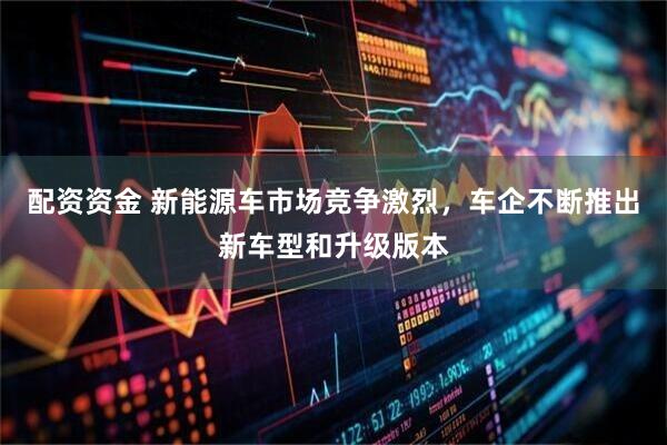 配资资金 新能源车市场竞争激烈，车企不断推出新车型和升级版本