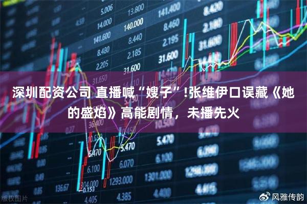 深圳配资公司 直播喊“嫂子”!张维伊口误藏《她的盛焰》高能剧情，未播先火