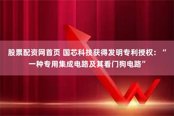 股票配资网首页 国芯科技获得发明专利授权：“一种专用集成电路及其看门狗电路”