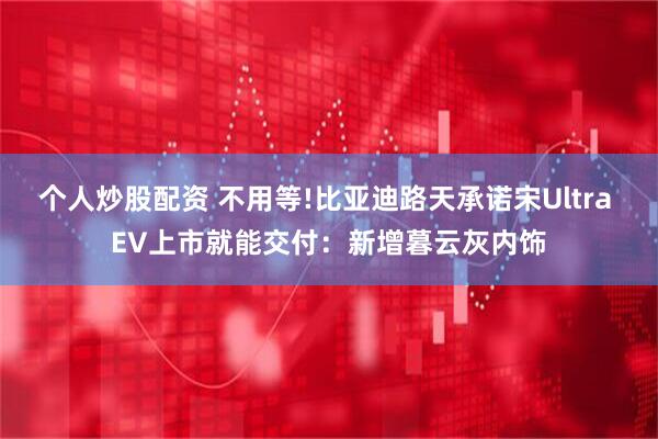 个人炒股配资 不用等!比亚迪路天承诺宋Ultra EV上市就能交付：新增暮云灰内饰