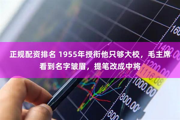 正规配资排名 1955年授衔他只够大校，毛主席看到名字皱眉，提笔改成中将