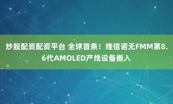 炒股配资配资平台 全球首条！维信诺无FMM第8.6代AMOLED产线设备搬入