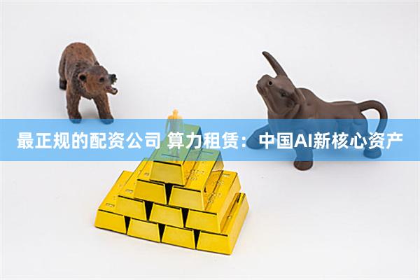 最正规的配资公司 算力租赁：中国AI新核心资产