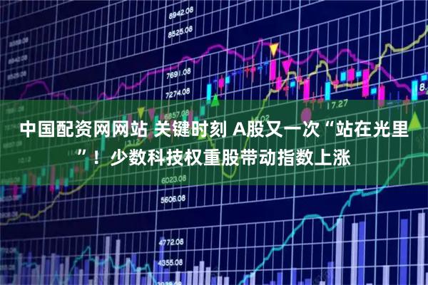 中国配资网网站 关键时刻 A股又一次“站在光里”！少数科技权重股带动指数上涨