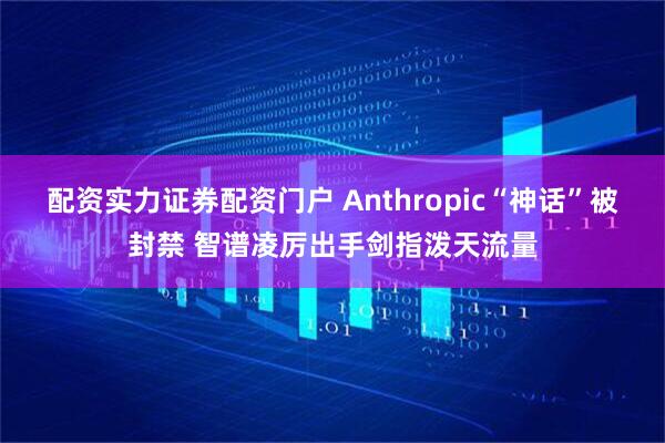 配资实力证券配资门户 Anthropic“神话”被封禁 智谱凌厉出手剑指泼天流量